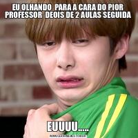 EU OLHANDO  PARA A CARA DO PIOR PROFESSOR  DEOIS DE 2 AULAS SEGUIDAEUUUU.....