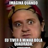 IMAGINA QUANDOEU TIVER A MINHA BOLA QUADRADA.