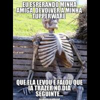 EU ESPERANDO MINHA AMIGA  DEVOLVER A MINHA TUPPERWARE QUE ELA LEVOU E FALOU QUE IA TRAZER NO DIA SEGUINTE...