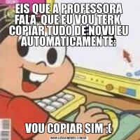 EIS QUE A PROFESSORA FALA  QUE EU VOU TERK  COPIAR TUDO DE NOVU EU AUTOMATICAMENTE:VOU COPIAR SIM :(