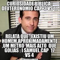 CURIOSIDADE BÍBLICA : DEUTERONOMIO CAP  3 VS 11RELATA QUE : EXISTIU UM HOMEM,APROXIMADAMENTE ,UM METRO  MAIS ALTO  QUE  GOLIAS : I SAMUEL CAP  17 VS 4