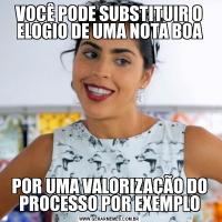 VOCÊ PODE SUBSTITUIR O ELOGIO DE UMA NOTA BOAPOR UMA VALORIZAÇÃO DO PROCESSO POR EXEMPLO
