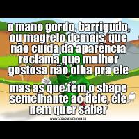 o mano gordo, barrigudo, ou magrelo demais, que não cuida da aparência reclama que mulher gostosa não olha pra elemas as que tem o shape semelhante ao dele, ele nem quer saber