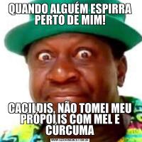 QUANDO ALGUÉM ESPIRRA PERTO DE MIM!CACILDIS, NÃO TOMEI MEU PRÓPOLIS COM MEL E CÚRCUMA