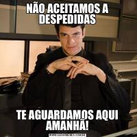 NÃO ACEITAMOS A DESPEDIDASTE AGUARDAMOS AQUI AMANHÃ!