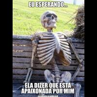 EU ESPERANDO...ELA DIZER QUE ESTÁ APAIXONADA POR MIM