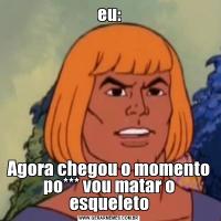 eu:Agora chegou o momento po*** vou matar o esqueleto