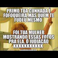 PRIMO,TUA CUNHADA É FOFOQUEIRA.MAS QUEM TE FUDEU MESMO FOI TUA MULHER MOSTRANDO ESSAS FOTOS PRA ELA. Ô JUDIAÇÃO KKKKKKKKKKK 
