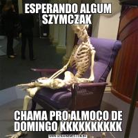 ESPERANDO ALGUM SZYMCZAK 
CHAMA PRO ALMOÇO DE DOMINGO KKKKKKKKKK
