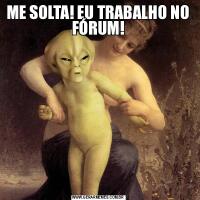ME SOLTA! EU TRABALHO NO FÓRUM!