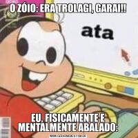 O ZÓIO: ERA TROLAGI, GARAI!!EU, FISICAMENTE E MENTALMENTE ABALADO: