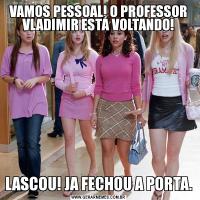 VAMOS PESSOAL! O PROFESSOR VLADIMIR ESTÁ VOLTANDO!LASCOU! JA FECHOU A PORTA.