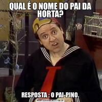 QUAL É O NOME DO PAI DA HORTA?
RESPOSTA : O PAI-PINO.