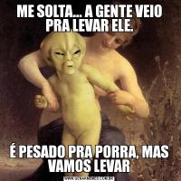 ME SOLTA... A GENTE VEIO PRA LEVAR ELE.É PESADO PRA PORRA, MAS VAMOS LEVAR