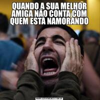 QUANDO A SUA MELHOR AMIGA NÃO CONTA COM QUEM ESTÁ NAMORANDO