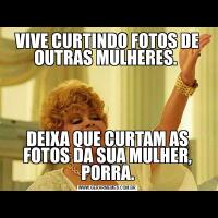 VIVE CURTINDO FOTOS DE OUTRAS MULHERES. DEIXA QUE CURTAM AS FOTOS DA SUA MULHER, PORRA.