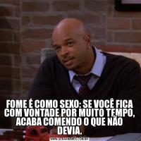 FOME É COMO SEXO: SE VOCÊ FICA COM VONTADE POR MUITO TEMPO, ACABA COMENDO O QUE NÃO DEVIA.