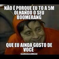 NÃO É PORQUE EU TO A 5M OLHANDO O SEU BOOMERANGQUE EU AINDA GOSTO DE VOCÊ 