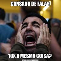 CANSADO DE FALAR10X A MESMA COISA?