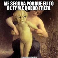 ME SEGURA PORQUE EU TÔ DE TPM E QUERO TRETA