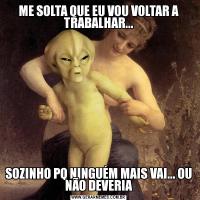 ME SOLTA QUE EU VOU VOLTAR A TRABALHAR...SOZINHO PQ NINGUÉM MAIS VAI... OU NÃO DEVERIA