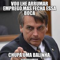VOU LHE ARRUMAR EMPREGO,MAS FECHA ESSA BOCACHUPA UMA BALINHA.