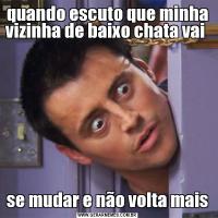 quando escuto que minha vizinha de baixo chata vai se mudar e não volta mais