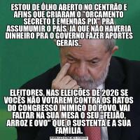 ESTOU DE ÔLHO ABERTO NO CENTRÃO E AFINS QUE CRIARAM O &QUOT;ORÇAMENTO SECRETO E EMENDAS PIX&QUOT; PRA ASSUMUMIR O PAÍS, JÁ QUE NÃO HAVERIA DINHEIRO PRA O GOVERNO FAZER APORTES GERAIS..ELEITORES, NAS ELEIÇÕES DE 2026 SE VOCÊS NÃO VOTAREM CONTRA OS RATOS DO CONGRESSO INIMIGO DO POVO, VAI FALTAR NA SUA MESA O SEU &QUOT;FEIJÃO, ARROZ E OVO&QUOT; QUE O SUSTENTA E A SUA FAMÍLIA.