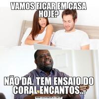 VAMOS FICAR EM CASA HOJE?NÃO DÁ. TEM ENSAIO DO CORAL ENCANTOS...