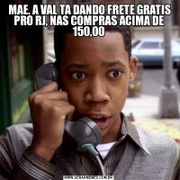  MAE, A VAL TA DANDO FRETE GRATIS PRO RJ, NAS COMPRAS ACIMA DE 150,00