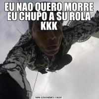EU NAO QUERO MORRE EU CHUPO A SU ROLA KKK