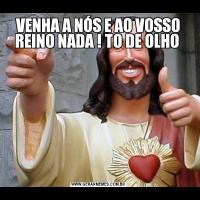 VENHA A NÓS E AO VOSSO REINO NADA ! TO DE OLHO 