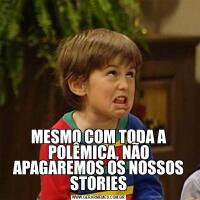 MESMO COM TODA A POLÊMICA, NÃO APAGAREMOS OS NOSSOS STORIES