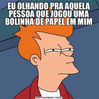 EU OLHANDO PRA AQUELA PESSOA QUE JOGOU UMA BOLINHA DE PAPEL EM MIM
