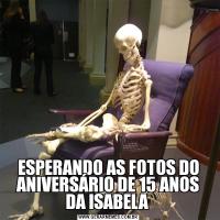 ESPERANDO AS FOTOS DO ANIVERSÁRIO DE 15 ANOS DA ISABELA 