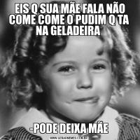  EIS Q SUA MÃE FALA NÃO COME COME O PUDIM Q TA NA GELADEIRA -PODE DEIXA MÃE