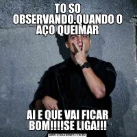 TO SO OBSERVANDO.QUANDO O AÇO QUEIMARAI E QUE VAI FICAR BOM!!!!SE LIGA!!!