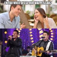 ENTÃO VOCÊ DISSE QUE VAI PESCAR?