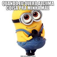 QUANDO EU QUERO ALGUMA COISA PRA MINHA MÃE 