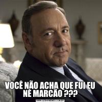 VOCÊ NÃO ACHA QUE FUI EU NÉ MARCÃO ???