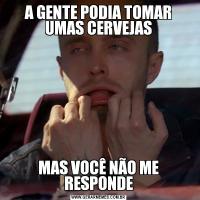 A GENTE PODIA TOMAR UMAS CERVEJASMAS VOCÊ NÃO ME RESPONDE