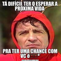 TÁ DIFÍCIL TER Q ESPERAR A PRÓXIMA VIDA PRA TER UMA CHANCE COM VC 