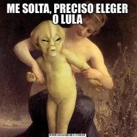 ME SOLTA, PRECISO ELEGER O LULA