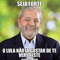 SEJA FORTEO LULA NÃO IA GOSTAR DE TE VER TRISTE