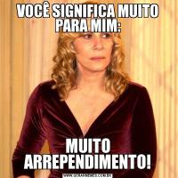 VOCÊ SIGNIFICA MUITO PARA MIM:MUITO ARREPENDIMENTO!