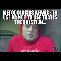 METODOLOGIAS ATIVAS : TO USE OR NOT TO USE THAT IS THE QUESTION...