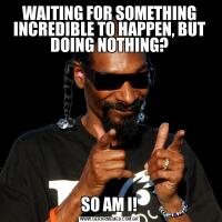 WAITING FOR SOMETHING INCREDIBLE TO HAPPEN, BUT DOING NOTHING?SO AM I!