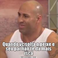 Quando vc solta o peixe e seu pai não te dá mais isca