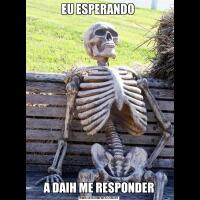 EU ESPERANDO A DAIH ME RESPONDER