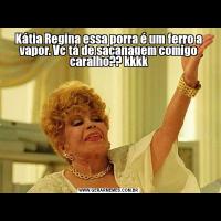 Kátia Regina essa porra é um ferro a vapor. Vc tá de sacanagem comigo caralho?? kkkk